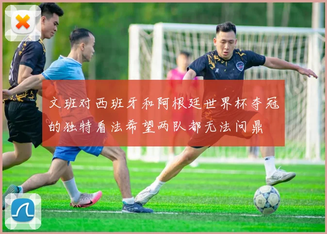 文班对西班牙和阿根廷世界杯夺冠的独特看法希望两队都无法问鼎